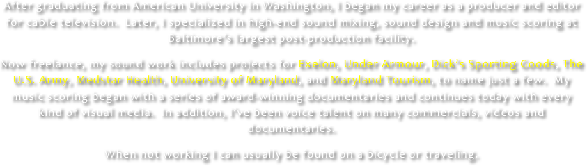 After graduating from American University in Washington, I began my career as a producer and editor for cable television.  Later, I specialized in high-end sound mixing, sound design and music scoring at Baltimore’s largest post-production facility.

Now freelance, my sound work includes projects for Exelon, Under Armour, Dick’s Sporting Goods, The U.S. Army, Medstar Health, University of Maryland, and Maryland Tourism, to name just a few.  My music scoring began with a series of award-winning documentaries and continues today with every kind of visual media.  In addition, I’ve been voice talent on many commercials, videos and documentaries.

When not working I can usually be found on a bicycle or traveling.